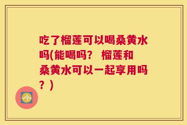 吃了榴莲可以喝桑黄水吗(能喝吗? 榴莲和桑黄水可以一起享用吗?) 吃了榴莲可以喝桑黄水吗(能喝吗? 榴莲和桑黄水可以一起享用吗?)