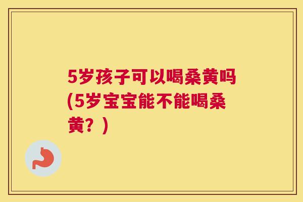 5岁孩子可以喝桑黄吗(5岁宝宝能不能喝桑黄?) 5岁孩子可以喝桑黄吗(5岁宝宝能不能喝桑黄?)
