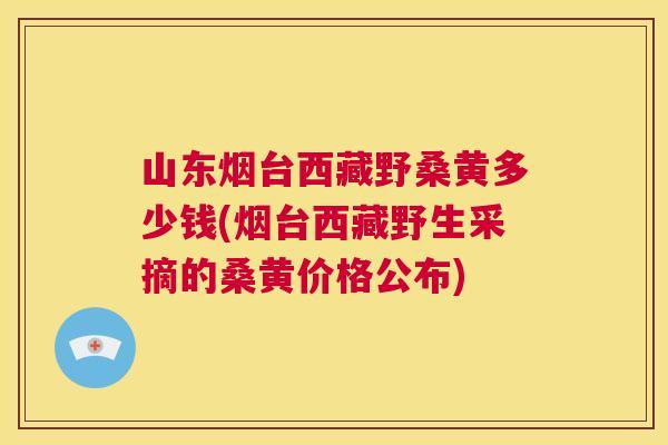山东烟台西藏野桑黄多少钱(烟台西藏野生采摘的桑黄价格公布) 山东烟台西藏野桑黄多少钱(烟台西藏野生采摘的桑黄价格公布)