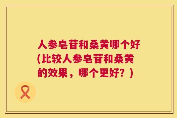 人参皂苷和桑黄哪个好(比较人参皂苷和桑黄的效果,哪个更好?) 人参皂苷和桑黄哪个好(比较人参皂苷和桑黄的效果,哪个更好?)