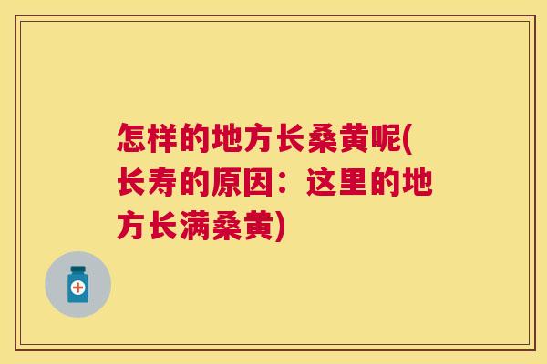 怎样的地方长桑黄呢(长寿的原因:这里的地方长满桑黄) 怎样的地方长桑黄呢(长寿的原因:这里的地方长满桑黄)