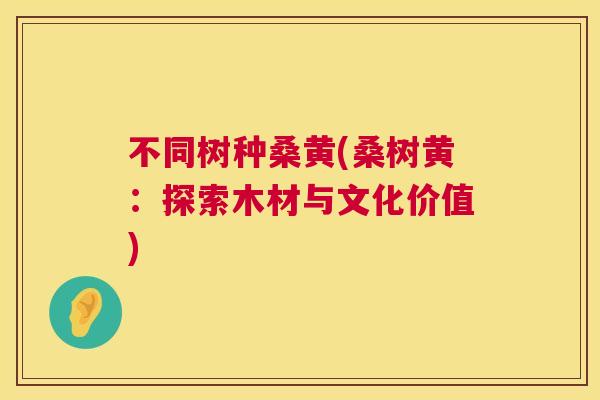不同树种桑黄(桑树黄:探索木材与文化价值) 不同树种桑黄(桑树黄:探索木材与文化价值)