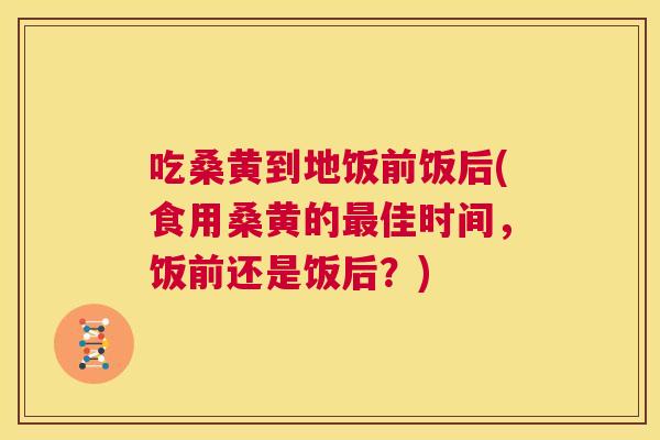 吃桑黄到地饭前饭后(食用桑黄的佳时间,饭前还是饭后?) 吃桑黄到地饭前饭后(食用桑黄的佳时间,饭前还是饭后?)