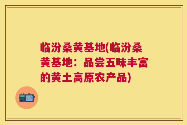 临汾桑黄基地(临汾桑黄基地:品尝五味丰富的黄土高原农产品) 临汾桑黄基地(临汾桑黄基地:品尝五味丰富的黄土高原农产品)
