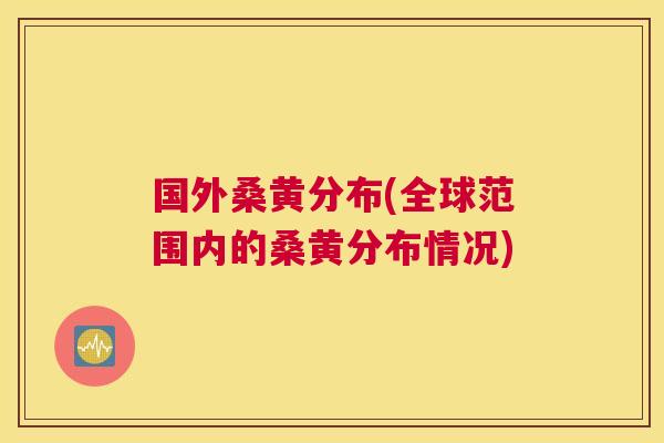 国外桑黄分布(全球范围内的桑黄分布情况)