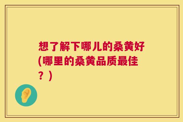 想了解下哪儿的桑黄好(哪里的桑黄品质佳?) 想了解下哪儿的桑黄好(哪里的桑黄品质佳?)