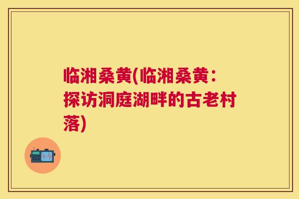 临湘桑黄(临湘桑黄:探访洞庭湖畔的古老村落) 临湘桑黄(临湘桑黄:探访洞庭湖畔的古老村落)