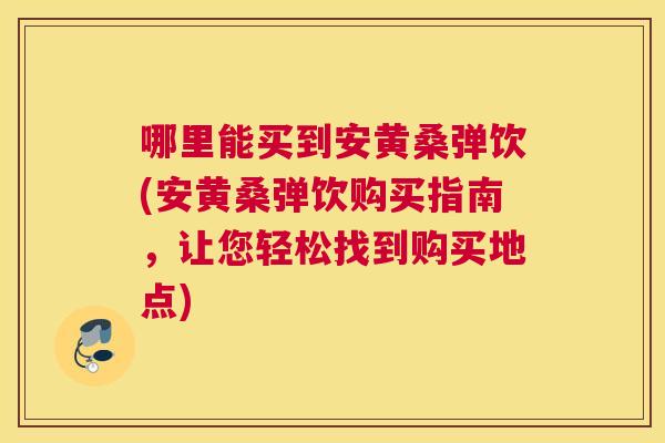 哪里能买到安黄桑弹饮(安黄桑弹饮购买指南,让您轻松找到购买地点) 哪里能买到安黄桑弹饮(安黄桑弹饮购买指南,让您轻松找到购买地点)