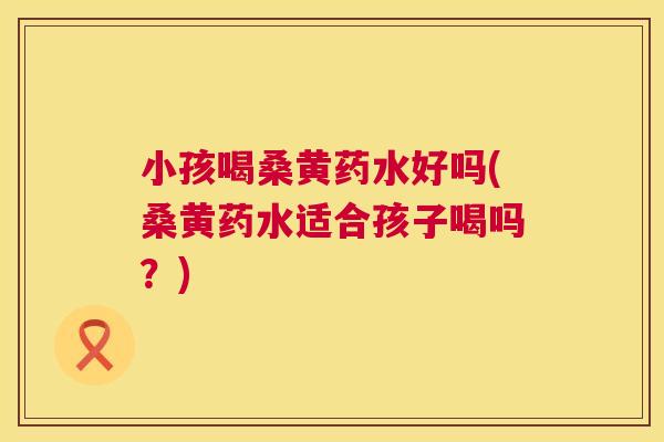 小孩喝桑黄药水好吗(桑黄药水适合孩子喝吗?) 小孩喝桑黄药水好吗(桑黄药水适合孩子喝吗?)