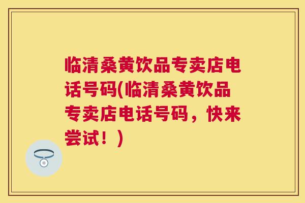 临清桑黄饮品专卖店电话号码(临清桑黄饮品专卖店电话号码,快来尝试!) 临清桑黄饮品专卖店电话号码(临清桑黄饮品专卖店电话号码,快来尝试!)