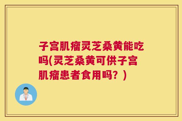 子宫灵芝桑黄能吃吗(灵芝桑黄可供子宫患者食用吗?) 子宫灵芝桑黄能吃吗(灵芝桑黄可供子宫患者食用吗?)