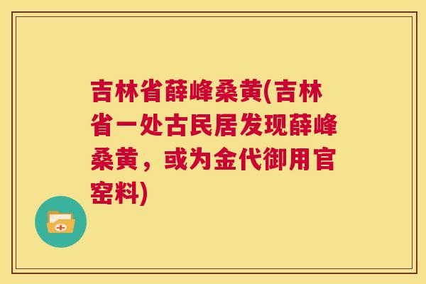吉林省薛峰桑黄(吉林省一处古民居发现薛峰桑黄,或为金代御用官窑料) 吉林省薛峰桑黄(吉林省一处古民居发现薛峰桑黄,或为金代御用官窑料)