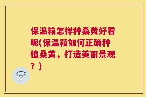 保温箱怎样种桑黄好看呢(保温箱如何正确种植桑黄,打造美丽景观?) 保温箱怎样种桑黄好看呢(保温箱如何正确种植桑黄,打造美丽景观?)