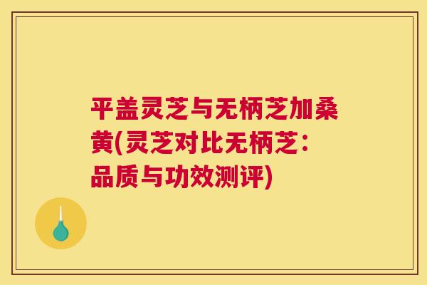 平盖灵芝与无柄芝加桑黄(灵芝对比无柄芝:品质与功效测评) 平盖灵芝与无柄芝加桑黄(灵芝对比无柄芝:品质与功效测评)