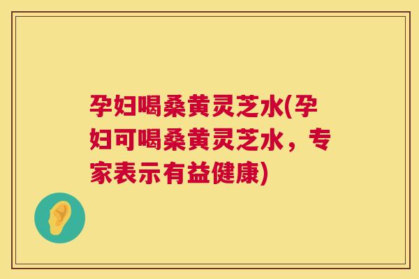孕妇喝桑黄灵芝水(孕妇可喝桑黄灵芝水,专家表示有益健康) 孕妇喝桑黄灵芝水(孕妇可喝桑黄灵芝水,专家表示有益健康)