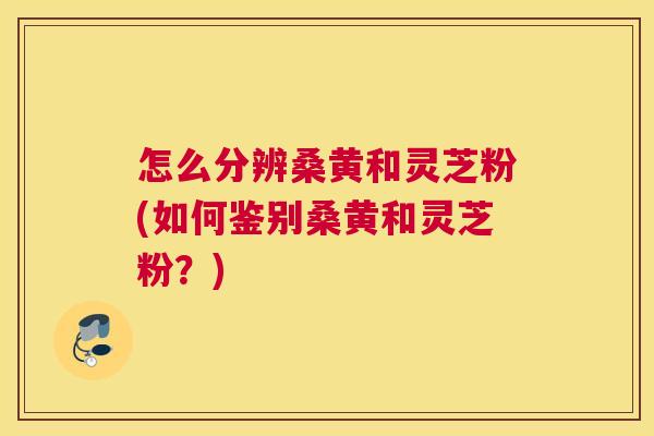 怎么分辨桑黄和灵芝粉(如何鉴别桑黄和灵芝粉？)