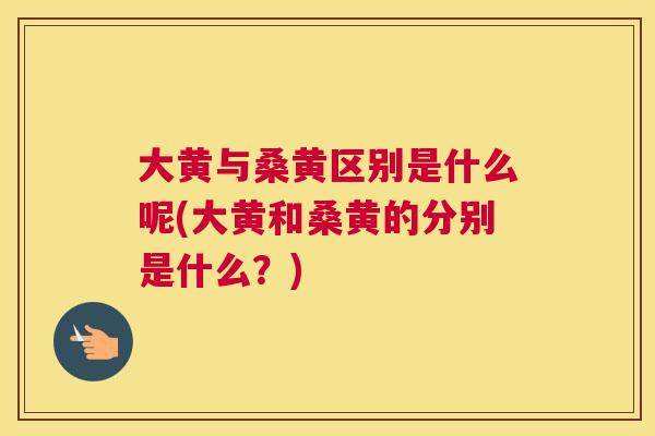 大黄与桑黄区别是什么呢(大黄和桑黄的分别是什么?) 大黄与桑黄区别是什么呢(大黄和桑黄的分别是什么?)