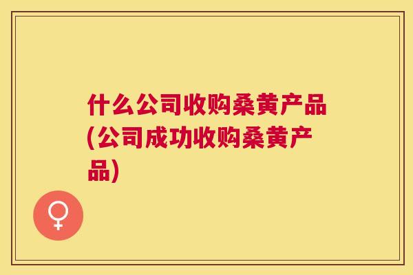 什么公司收购桑黄产品(公司成功收购桑黄产品) 什么公司收购桑黄产品(公司成功收购桑黄产品)