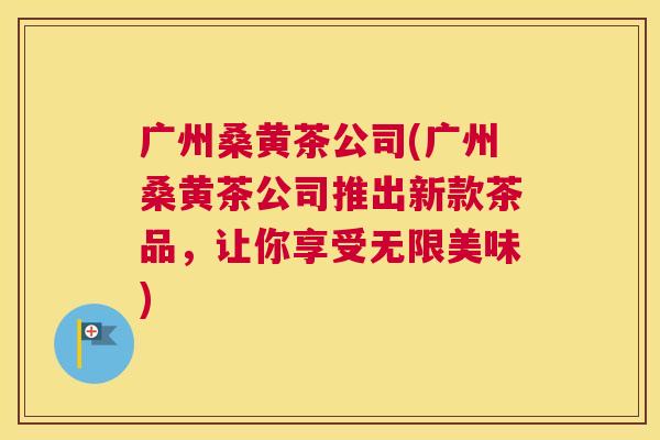 广州桑黄茶公司(广州桑黄茶公司推出新款茶品,让你享受无限美味) 广州桑黄茶公司(广州桑黄茶公司推出新款茶品,让你享受无限美味)