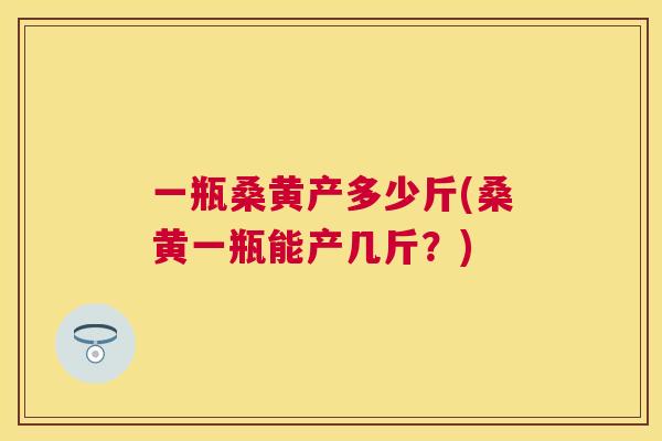一瓶桑黄产多少斤(桑黄一瓶能产几斤?) 一瓶桑黄产多少斤(桑黄一瓶能产几斤?)