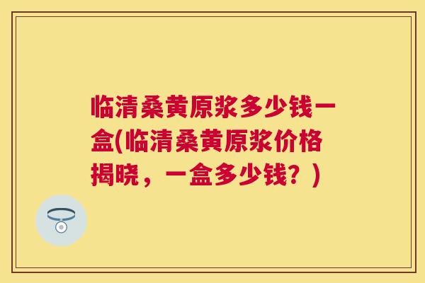 临清桑黄原浆多少钱一盒(临清桑黄原浆价格揭晓,一盒多少钱?) 临清桑黄原浆多少钱一盒(临清桑黄原浆价格揭晓,一盒多少钱?)
