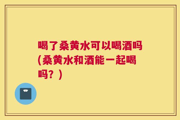 喝了桑黄水可以喝酒吗(桑黄水和酒能一起喝吗?) 喝了桑黄水可以喝酒吗(桑黄水和酒能一起喝吗?)