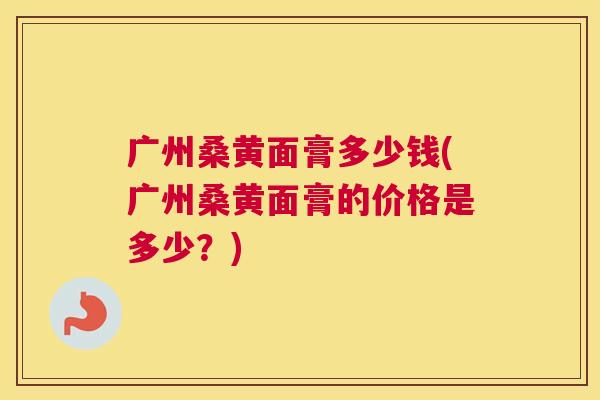 广州桑黄面膏多少钱(广州桑黄面膏的价格是多少?) 广州桑黄面膏多少钱(广州桑黄面膏的价格是多少?)