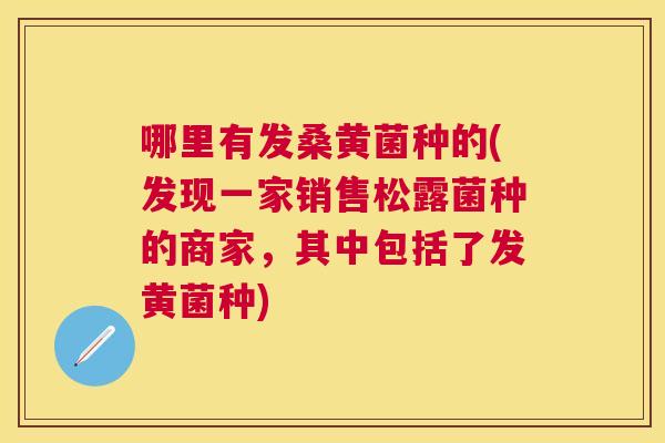 哪里有发桑黄菌种的(发现一家销售松露菌种的商家,其中包括了发黄菌种) 哪里有发桑黄菌种的(发现一家销售松露菌种的商家,其中包括了发黄菌种)