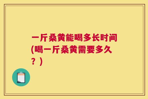 一斤桑黄能喝多长时间(喝一斤桑黄需要多久?) 一斤桑黄能喝多长时间(喝一斤桑黄需要多久?)