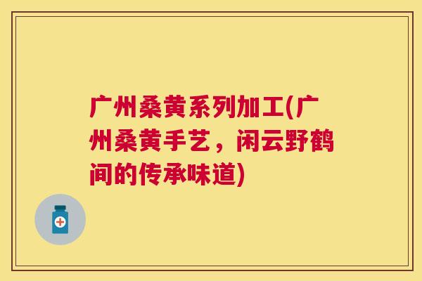 广州桑黄系列加工(广州桑黄手艺,闲云野鹤间的传承味道) 广州桑黄系列加工(广州桑黄手艺,闲云野鹤间的传承味道)