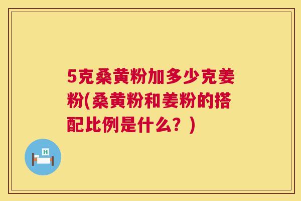 5克桑黄粉加多少克姜粉(桑黄粉和姜粉的搭配比例是什么?) 5克桑黄粉加多少克姜粉(桑黄粉和姜粉的搭配比例是什么?)