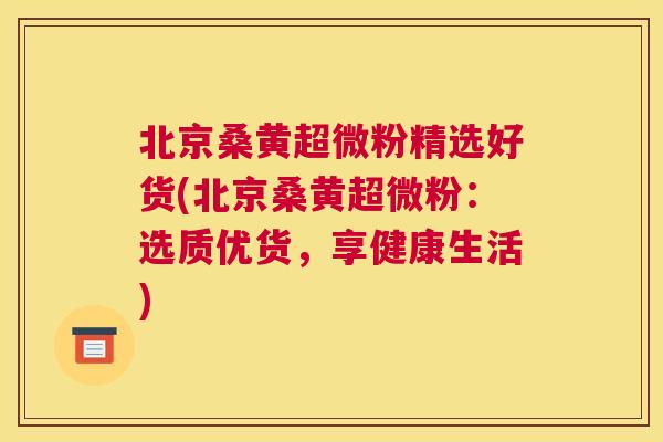 北京桑黄超微粉精选好货(北京桑黄超微粉:选质优货,享健康生活) 北京桑黄超微粉精选好货(北京桑黄超微粉:选质优货,享健康生活)