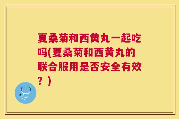 夏桑菊和西黄丸一起吃吗(夏桑菊和西黄丸的联合服用是否安全有效?) 夏桑菊和西黄丸一起吃吗(夏桑菊和西黄丸的联合服用是否安全有效?)