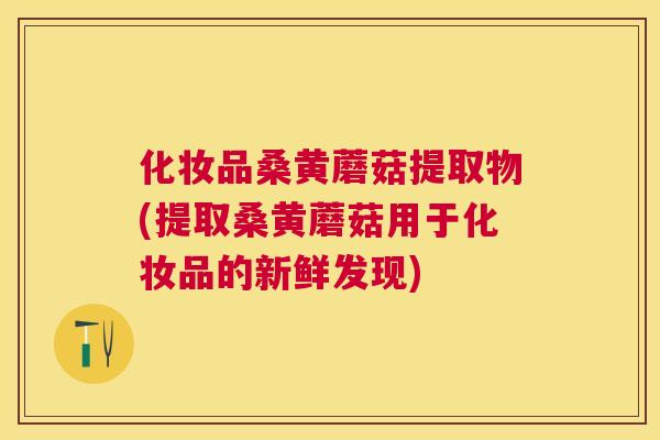 化妆品桑黄蘑菇提取物(提取桑黄蘑菇用于化妆品的新鲜发现) 化妆品桑黄蘑菇提取物(提取桑黄蘑菇用于化妆品的新鲜发现)