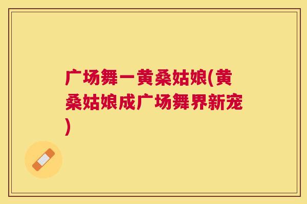 广场舞一黄桑姑娘(黄桑姑娘成广场舞界新宠) 广场舞一黄桑姑娘(黄桑姑娘成广场舞界新宠)