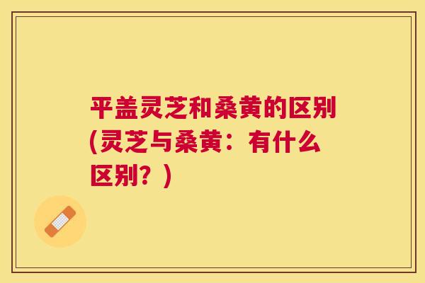 平盖灵芝和桑黄的区别(灵芝与桑黄:有什么区别?) 平盖灵芝和桑黄的区别(灵芝与桑黄:有什么区别?)