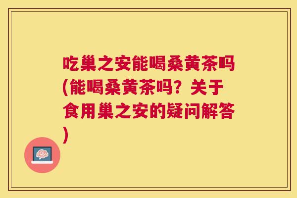 吃巢之安能喝桑黄茶吗(能喝桑黄茶吗？关于食用巢之安的疑问解答)