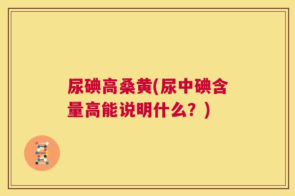 尿碘高桑黄(尿中碘含量高能说明什么?) 尿碘高桑黄(尿中碘含量高能说明什么?)
