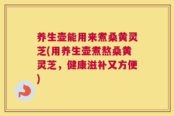 养生壶能用来煮桑黄灵芝(用养生壶煮熬桑黄灵芝,健康滋补又方便) 养生壶能用来煮桑黄灵芝(用养生壶煮熬桑黄灵芝,健康滋补又方便)