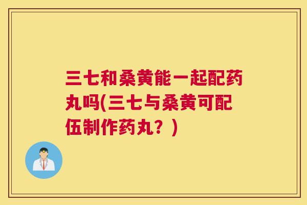 三七和桑黄能一起配药丸吗(三七与桑黄可配伍制作药丸?) 三七和桑黄能一起配药丸吗(三七与桑黄可配伍制作药丸?)