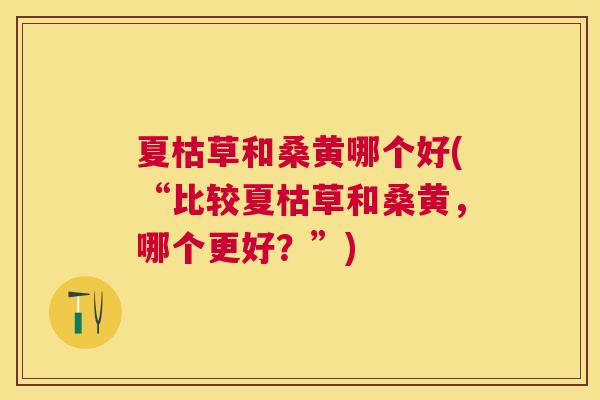 夏枯草和桑黄哪个好(“比较夏枯草和桑黄,哪个更好?”) 夏枯草和桑黄哪个好(“比较夏枯草和桑黄,哪个更好?”)