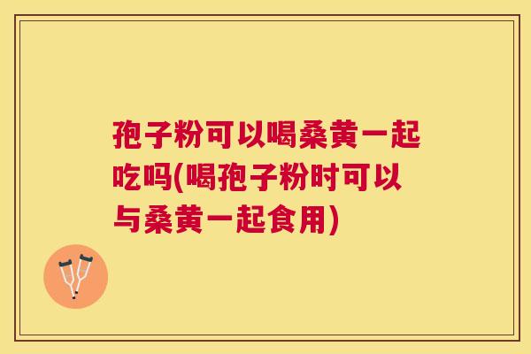 孢子粉可以喝桑黄一起吃吗(喝孢子粉时可以与桑黄一起食用) 孢子粉可以喝桑黄一起吃吗(喝孢子粉时可以与桑黄一起食用)