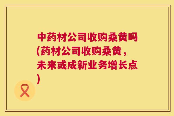 材公司收购桑黄吗(药材公司收购桑黄,未来或成新业务增长点) 材公司收购桑黄吗(药材公司收购桑黄,未来或成新业务增长点)