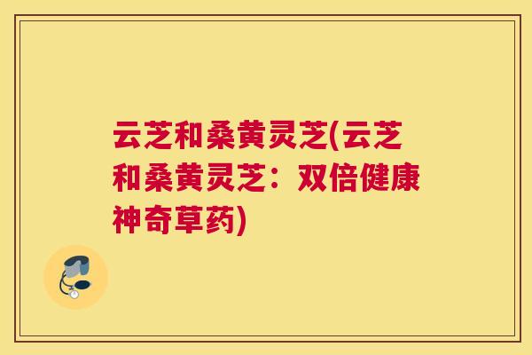 云芝和桑黄灵芝(云芝和桑黄灵芝:双倍健康神奇草药) 云芝和桑黄灵芝(云芝和桑黄灵芝:双倍健康神奇草药)