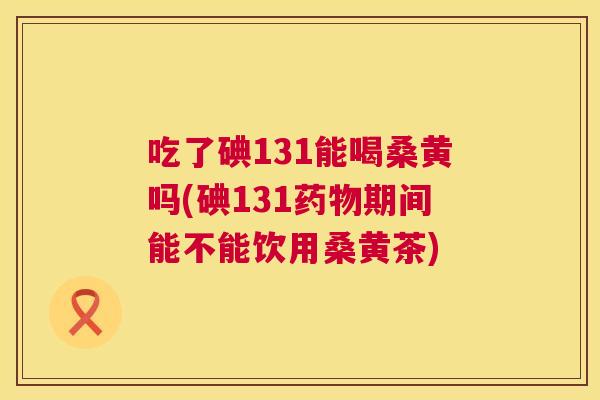 吃了碘131能喝桑黄吗(碘131期间能不能饮用桑黄茶) 吃了碘131能喝桑黄吗(碘131期间能不能饮用桑黄茶)