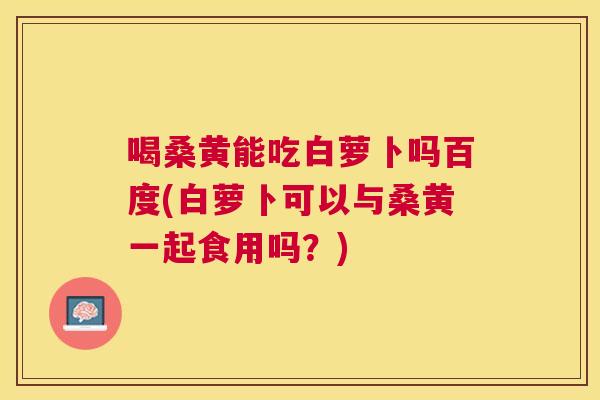 喝桑黄能吃白萝卜吗百度(白萝卜可以与桑黄一起食用吗?) 喝桑黄能吃白萝卜吗百度(白萝卜可以与桑黄一起食用吗?)