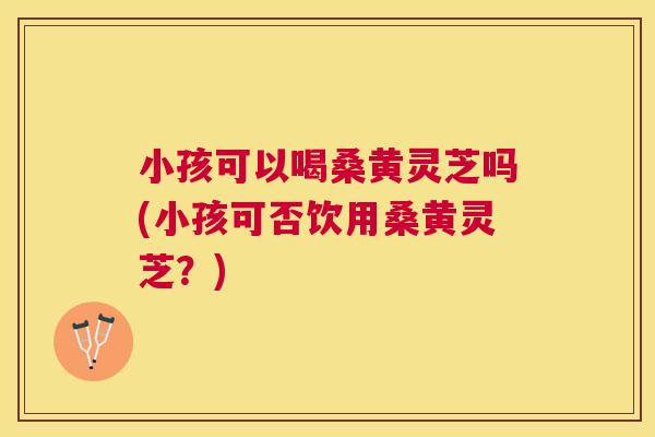小孩可以喝桑黄灵芝吗(小孩可否饮用桑黄灵芝?) 小孩可以喝桑黄灵芝吗(小孩可否饮用桑黄灵芝?)