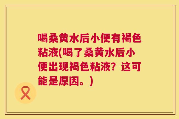 喝桑黄水后小便有褐色粘液(喝了桑黄水后小便出现褐色粘液?这可能是原因。) 喝桑黄水后小便有褐色粘液(喝了桑黄水后小便出现褐色粘液?这可能是原因。)