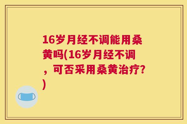 16岁不调能用桑黄吗(16岁不调，可否采用桑黄？)
