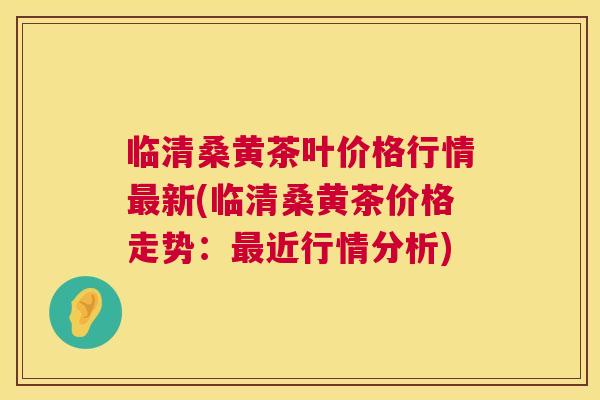 临清桑黄茶叶价格行情新(临清桑黄茶价格走势:近行情分析) 临清桑黄茶叶价格行情新(临清桑黄茶价格走势:近行情分析)